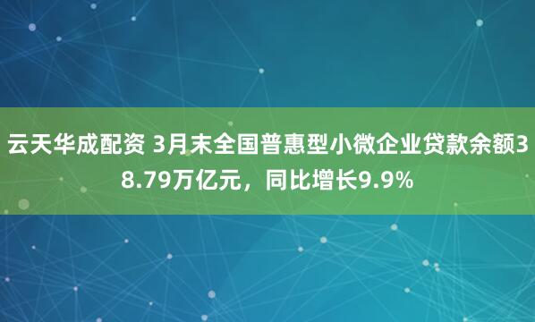云天华成配资 3月末全国普惠型小微企业贷款余额38.79万亿元，同比增长9.9%